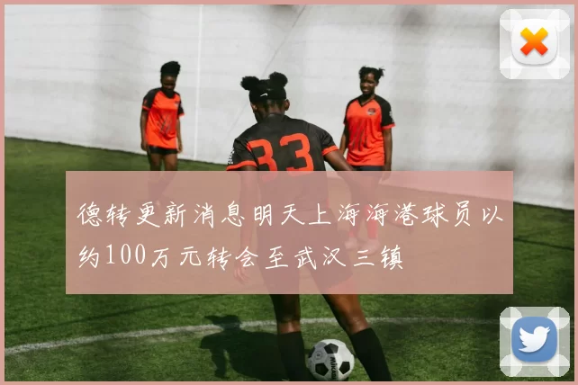 德转更新消息明天上海海港球员以约100万元转会至武汉三镇