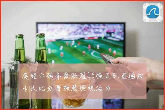 英超六强齐聚欧冠16强五队直通纽卡大比分晋级展现统治力