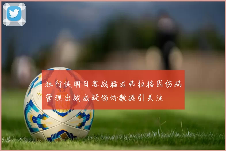 独行侠明日客战猛龙弗拉格因伤病管理出战成疑场均数据引关注