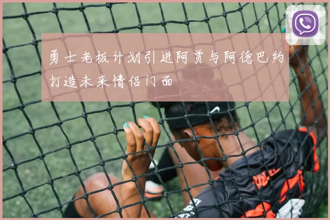 勇士老板计划引进阿贾与阿德巴约打造未来情侣门面
