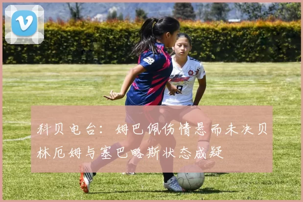 科贝电台：姆巴佩伤情悬而未决贝林厄姆与塞巴略斯状态成疑