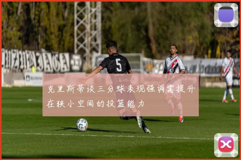 克里斯蒂谈三分球表现强调需提升在狭小空间的投篮能力
