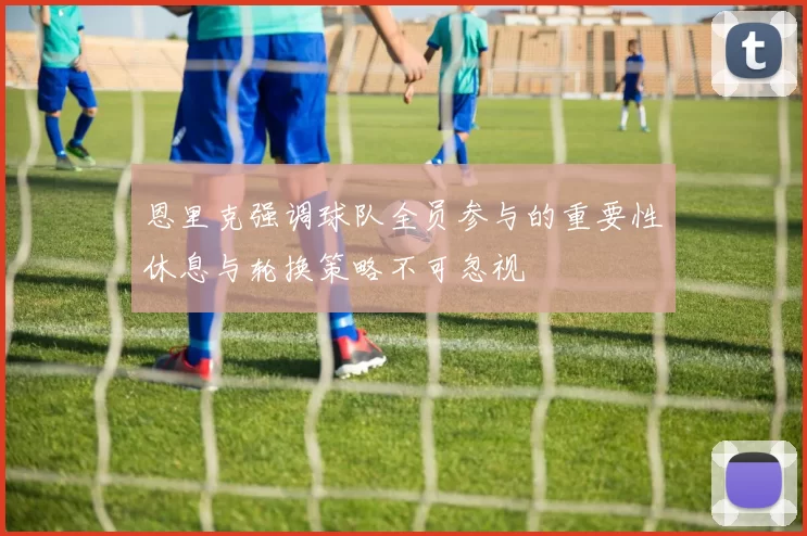 恩里克强调球队全员参与的重要性休息与轮换策略不可忽视