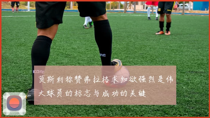 莫斯利称赞弗拉格求知欲强烈是伟大球员的标志与成功的关键