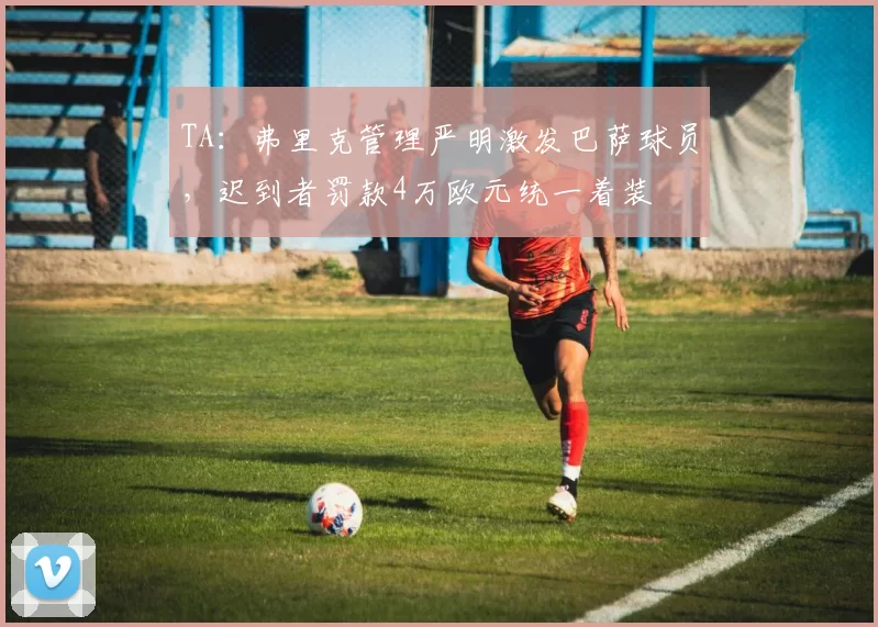 TA：弗里克管理严明激发巴萨球员，迟到者罚款4万欧元统一着装
