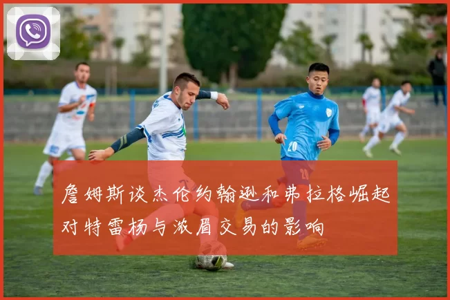 詹姆斯谈杰伦约翰逊和弗拉格崛起对特雷杨与浓眉交易的影响