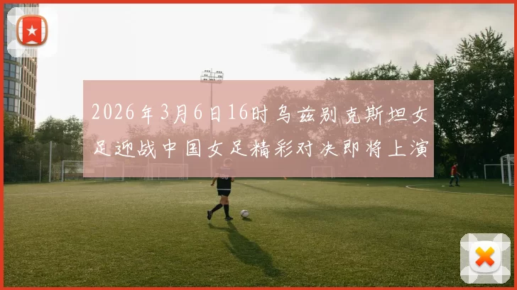 2026年3月6日16时乌兹别克斯坦女足迎战中国女足精彩对决即将上演