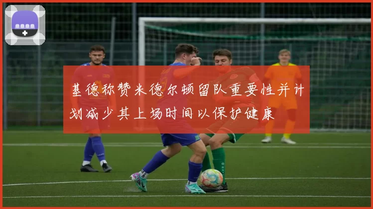 基德称赞米德尔顿留队重要性并计划减少其上场时间以保护健康
