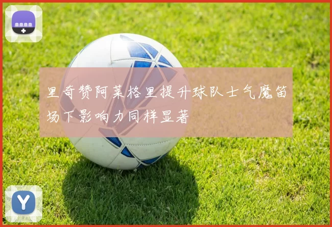 里奇赞阿莱格里提升球队士气魔笛场下影响力同样显著