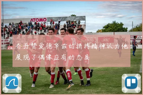 乔丹赞爱德华兹的拼搏精神认为他展现了偶像应有的态度