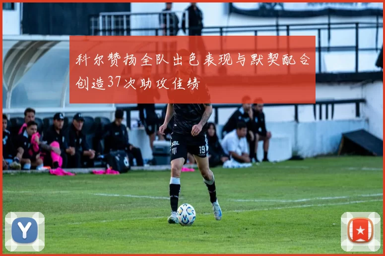 科尔赞扬全队出色表现与默契配合创造37次助攻佳绩