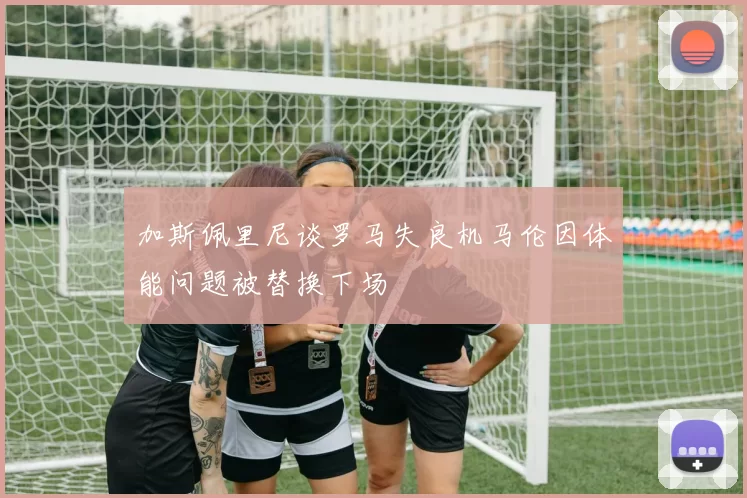 加斯佩里尼谈罗马失良机马伦因体能问题被替换下场