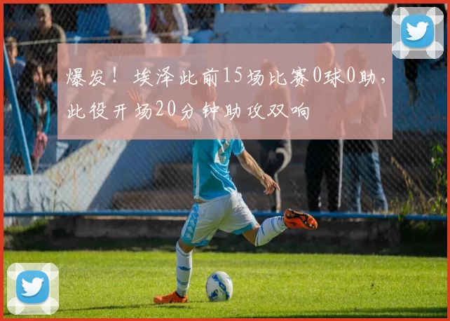 爆发！埃泽此前15场比赛0球0助，此役开场20分钟助攻双响