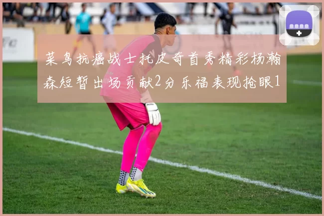 菜鸟抗癌战士托皮奇首秀精彩杨瀚森短暂出场贡献2分乐福表现抢眼14分钟斩获11分2助