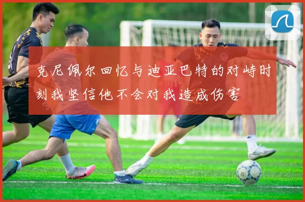 克尼佩尔回忆与迪亚巴特的对峙时刻我坚信他不会对我造成伤害