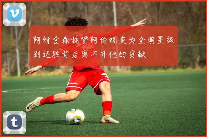 阿特金森称赞阿伦蜕变为全明星级别连胜背后离不开他的贡献