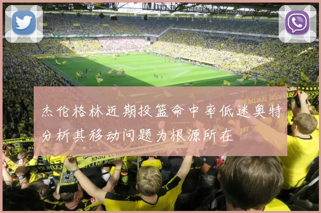 杰伦格林近期投篮命中率低迷奥特分析其移动问题为根源所在