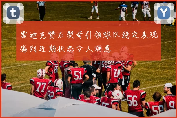 雷迪克赞东契奇引领球队稳定表现感到近期状态令人满意