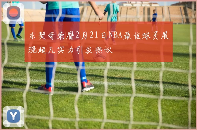 东契奇荣膺2月21日NBA最佳球员展现超凡实力引发热议