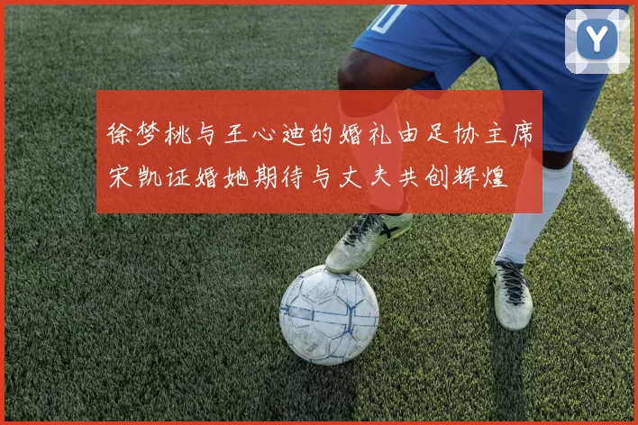 徐梦桃与王心迪的婚礼由足协主席宋凯证婚她期待与丈夫共创辉煌