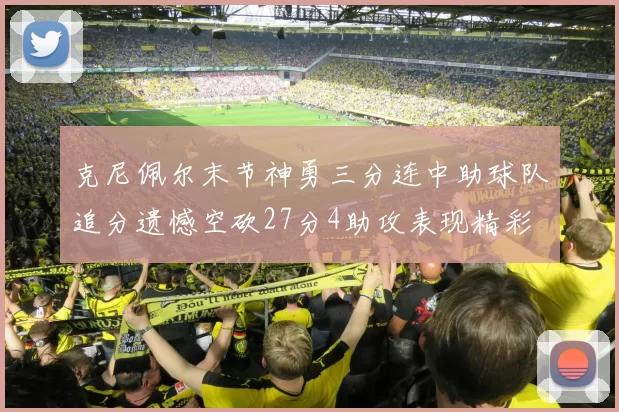克尼佩尔末节神勇三分连中助球队追分遗憾空砍27分4助攻表现精彩