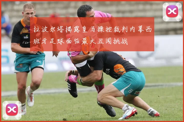 拉波尔塔揭露皇马操控裁判内幕西班牙足球面临最大丑闻挑战