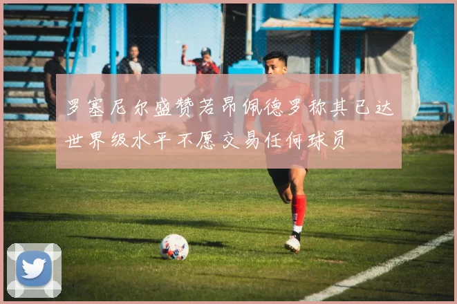 罗塞尼尔盛赞若昂佩德罗称其已达世界级水平不愿交易任何球员